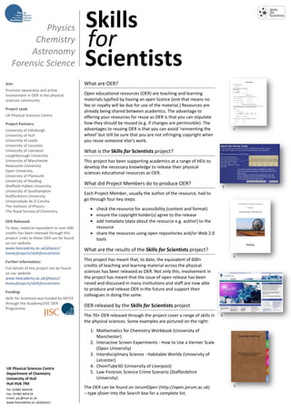 Physics                         Skills
         Chemistry
        Astronomy
                                            for
   Forensic Science                         Scientists
Aim:                                        What are OER?
Promote awareness and active
involvement in OER in the physical          Open educational resources (OER) are teaching and learning
sciences community                          materials typified by having an open licence (one that means no
                                            fee or royalty will be due for use of the material.) Resources are
Project Lead:
                                            already being shared between academics. The advantage to
UK Physical Sciences Centre                 offering your resources for reuse as OER is that you can stipulate
Project Partners:                           how they should be reused (e.g. if changes are permissible). The
University of Edinburgh                     advantages to reusing OER is that you can avoid ‘reinventing the          1
University of Hull                          wheel’ but still be sure that you are not infringing copyright when
University of Leeds                         you reuse someone else’s work.
University of Leicester
University of Liverpool                     What is the Skills for Scientists project?
Loughborough University
University of Manchester                    This project has been supporting academics at a range of HEIs to
Newcastle University                        develop the necessary knowledge to release their physical
Open University
                                            sciences educational resources as OER.
University of Plymouth
University of Reading
Sheffield Hallam University
                                            What did Project Members do to produce OER?
                                                                                                                  2
University of Southampton
                                            Each Project Member, usually the author of the resource, had to
Staffordshire University
Universidade de A Coruña                    go through four key steps:
The Institute of Physics
The Royal Society of Chemistry
                                                  check the resource for accessibility (content and format)
                                                  ensure the copyright holder(s) agree to the release
OER Released:                                     add metadata (data about the resource e.g. author) to the
To date, material equivalent to over 600          resource
credits has been released through this            share the resources using open repositories and/or Web 2.0
project. Links to these OER can be found          tools
on our website
www.heacademy.ac.uk/physsci/                What are the results of the Skills for Scientists project?
home/projects/skillsforscientists
                                                                                                                      3
Further Information:                        This project has meant that, to date, the equivalent of 600+
                                            credits of teaching and learning material across the physical
Full details of this project can be found
on our website                              sciences has been released as OER. Not only this, involvement in
www.heacademy.ac.uk/physsci/                the project has meant that the issue of open release has been
home/projects/skillsforscientists           raised and discussed in many institutions and staff are now able
                                            to produce and release OER in the future and support their
Funding:
                                            colleagues in doing the same.
Skills for Scientists was funded by HEFCE
through the Academy/JISC OER
Programme
                                            OER released by the Skills for Scientists project
                                            The 70+ OER released through the project cover a range of skills in   4
                                            the physical sciences. Some examples are pictured on the right:
                                               1. Mathematics for Chemistry Workbook (University of
                                                  Manchester)
                                               2. Interactive Screen Experiments - How to Use a Vernier Scale
                                                  (Open University)
                                               3. Interdisciplinary Science - Habitable Worlds (University of
                                                  Leicester)
UK Physical Sciences Centre
                                               4. ChemTube3D (University of Liverpool)
Department of Chemistry                        5. Law-Forensic Science Crime Scenario (Staffordshire
University of Hull                                University)
Hull HU6 7RX
                                            The OER can be found on JorumOpen (http://open.jorum.ac.uk)               5
Tel: 01482 465418
Fax: 01482 465418                           – type sfsoer into the Search box for a complete list.
Email: psc@hull.ac.uk
www.heacademy.ac.uk/physsci
 