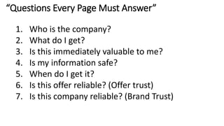 “Questions Every Page Must Answer”
1. Who is the company?
2. What do I get?
3. Is this immediately valuable to me?
4. Is my information safe?
5. When do I get it?
6. Is this offer reliable? (Offer trust)
7. Is this company reliable? (Brand Trust)
 