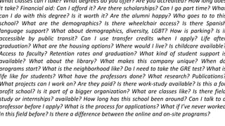 What classes can I take? What degrees do you offer? Are you accredited? How long does
it take? Financial aid: Can I afford it? Are there scholarships? Can I go part time? What
can I do with this degree? Is it worth it? Are the alumni happy? Who goes to to this
school? What are the demographics? Is there wheelchair access? Is there Spanish
language support? What about demographics, diversity, LGBT? How is parking? Is it
accessible by public transit? Can I use transfer credits when I apply? Life after
graduation? What are the housing options? Where would I live? Is childcare available?
Access to faculty? Retention rates and graduation? What kind of student support is
available? What about the library? What makes this company unique? When do
programs start? What is the neighborhood like? Do I need to take the GRE test? What is
life like for students? What have the professors done? What research? Publications?
What projects can I work on? Are they paid? Is there work-study available? Is this a for
profit school? Is it part of a bigger organization? What are classes like? Is there field
study or internships? available? How long has this school been around? Can I talk to a
professor before I apply? What is the process for applications? What if I’ve never worked
in this field before? Is there a difference between the online and on-site programs?
 