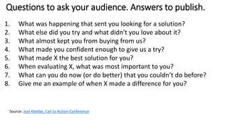 Questions to ask your audience. Answers to publish.
1. What was happening that sent you looking for a solution?
2. What else did you try and what didn't you love about it?
3. What almost kept you from buying from us?
4. What made you confident enough to give us a try?
5. What made X the best solution for you?
6. When evaluating X, what was most important to you?
7. What can you do now (or do better) that you couldn’t do before?
8. Give me an example of when X made a difference for you?
Source: Joel Klettke, Call to Action Conference
 