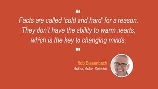 Facts are called ‘cold and hard’ for a reason.
They don’t have the ability to warm hearts,
which is the key to changing minds.
Rob Biesenbach
Author, Actor, Speaker
 