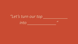 “Let’s turn our top ___________
into _____________”
 