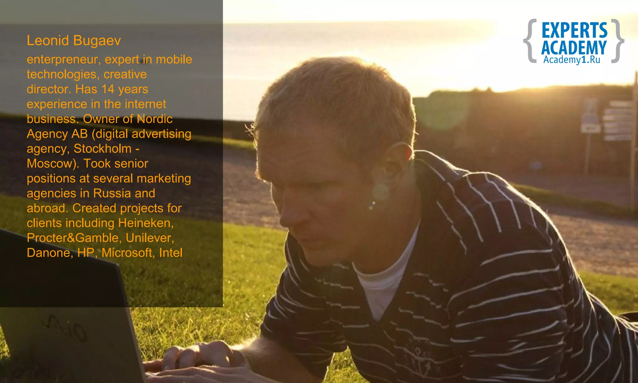 Leonid Bugaev
enterpreneur, expert in mobile
technologies, creative
director. Has 14 years
experience in the internet
business. Owner of Nordic
Agency AB (digital advertising
agency, Stockholm -
Moscow). Took senior
positions at several marketing
agencies in Russia and
abroad. Created projects for
clients including Heineken,
Procter&Gamble, Unilever,
Danone, HP, Microsoft, Intel
 