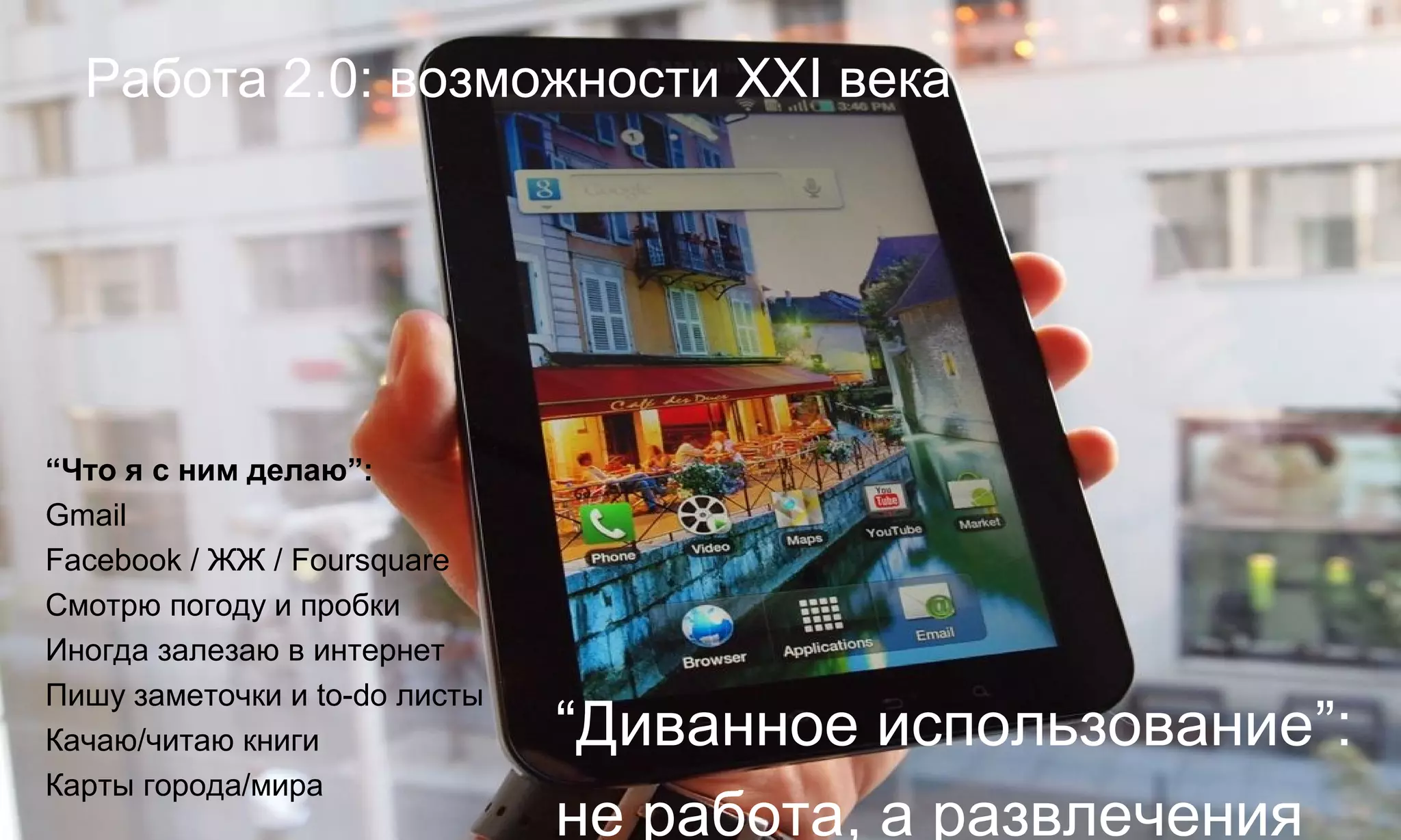 Работа 2.0: возможности XXI века




“Что я с ним делаю”:
Gmail
Facebook / ЖЖ / Foursquare
Смотрю погоду и пробки
Иногда залезаю в интернет
Пишу заметочки и to-do листы
Качаю/читаю книги              “Диванное использование”:
Карты города/мира
                               не работа, а развлечения
 