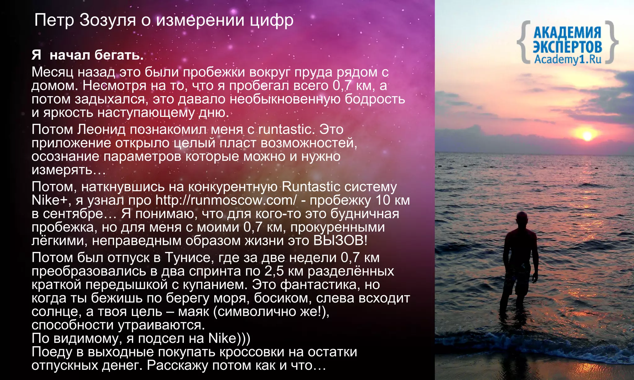 Петр Зозуля о измерении цифр
Я начал бегать.
Месяц назад это были пробежки вокруг пруда рядом с
домом. Несмотря на то, что я пробегал всего 0,7 км, а
потом задыхался, это давало необыкновенную бодрость
и яркость наступающему дню.
Потом Леонид познакомил меня с runtastic. Это
приложение открыло целый пласт возможностей,
осознание параметров которые можно и нужно
измерять…
Потом, наткнувшись на конкурентную Runtastic систему
Nike+, я узнал про http://runmoscow.com/ - пробежку 10 км
в сентябре… Я понимаю, что для кого-то это будничная
пробежка, но для меня с моими 0,7 км, прокуренными
лёгкими, неправедным образом жизни это ВЫЗОВ!
Потом был отпуск в Тунисе, где за две недели 0,7 км
преобразовались в два спринта по 2,5 км разделённых
краткой передышкой с купанием. Это фантастика, но
когда ты бежишь по берегу моря, босиком, слева всходит
солнце, а твоя цель – маяк (символично же!),
способности утраиваются.
По видимому, я подсел на Nike)))
Поеду в выходные покупать кроссовки на остатки
отпускных денег. Расскажу потом как и что…
 