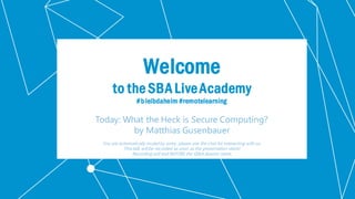 Klassifikation: Öffentlich
Welcome
to the SBA LiveAcademy
#bleibdaheim #remotelearning
Today: What the Heck is Secure Computing?
by Matthias Gusenbauer
You are automatically muted by entry, please use the chat for interacting with us.
This talk will be recorded as soon as the presentation starts!
Recording will end BEFORE the Q&A Session starts.
 