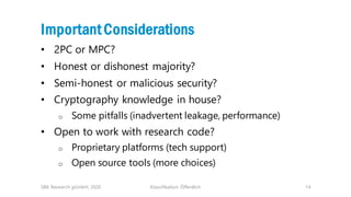 Klassifikation: Öffentlich 14
ImportantConsiderations
• 2PC or MPC?
• Honest or dishonest majority?
• Semi-honest or malicious security?
• Cryptography knowledge in house?
o Some pitfalls (inadvertent leakage, performance)
• Open to work with research code?
o Proprietary platforms (tech support)
o Open source tools (more choices)
SBA Research gGmbH, 2020
 