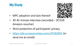 Klassifikation: Öffentlich 17
My Study
• MPC adoption and lack thereof
• 30-45 minute interview (recorded – 20 EUR
Amazon voucher)
• Strict protection of participants' privacy
• https://de.surveymonkey.com/r/PCB29X9 (or
send me an email)
SBA Research gGmbH, 2020
 