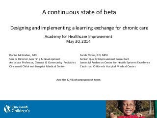 A continuous state of beta
Designing and implementing a learning exchange for chronic care
Daniel McLinden, EdD
Senior Director, Learning & Development
Associate Professor, General & Community Pediatrics
Cincinnati Children’s Hospital Medical Center.
Sarah Myers, RN, MPH
Senior Quality Improvement Consultant
James M Anderson Center for Health Systems Excellence
Cincinnati Children’s Hospital Medical Center.
Academy for Healthcare Improvement
May 30, 2014
And the ICN Exchange project team
 