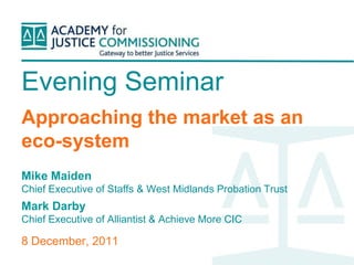 Evening Seminar
Approaching the market as an
eco-system
Mike Maiden
Chief Executive of Staffs & West Midlands Probation Trust
Mark Darby
Chief Executive of Alliantist & Achieve More CIC

8 December, 2011
 