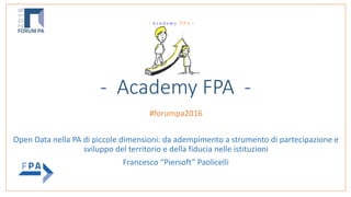 - Academy FPA -
 
#forumpa2016		
Open	Data	nella	PA	di	piccole	dimensioni:	da	adempimento	a	strumento	di	partecipazione	e	
sviluppo	del	territorio	e	della	fiducia	nelle	istituzioni		
Francesco	“Piersoft”	Paolicelli
 
