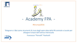 - Academy FPA -
 
#forumpa2016		
Telegram	e	i	Bot	come	strumenti	di	riuso	degli	open	data	della	PA	centrale	o	Locale	per	
allargare	la	base	dell'utenza	interessata	
Francesco	“Piersoft”	Paolicelli
 