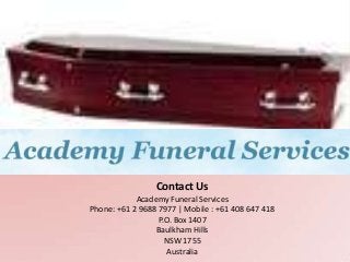 Contact Us
            Academy Funeral Services
Phone: +61 2 9688 7977 | Mobile : +61 408 647 418
                  P.O. Box 1407
                 Baulkham Hills
                    NSW 1755
                     Australia
 