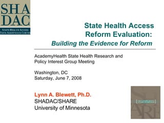 State Health Access Reform Evaluation:  Building the Evidence for Reform   AcademyHealth State Health Research and  Policy Interest Group Meeting Washington, DC Saturday, June 7, 2008 Lynn A. Blewett, Ph.D. SHADAC/SHARE University of Minnesota 