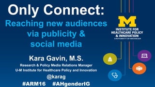 Only Connect:
Reaching new audiences
via publicity &
social media
Kara Gavin, M.S.
Research & Policy Media Relations Manager
U-M Institute for Healthcare Policy and Innovation
@karag
#ARM16 #AHgenderIG
 
