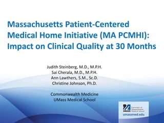 Massachusetts Patient-Centered
Medical Home Initiative (MA PCMHI):
Impact on Clinical Quality at 30 Months
Judith Steinberg, M.D., M.P.H.
Sai Cherala, M.D., M.P.H.
Ann Lawthers, S.M., Sc.D.
Christine Johnson, Ph.D.
Commonwealth Medicine
UMass Medical School
 