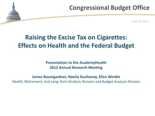 Congressional Budget Office
                                                                          June 26, 2012




      Raising the Excise Tax on Cigarettes:
   Effects on Health and the Federal Budget

                     Presentation to the AcademyHealth
                       2012 Annual Research Meeting

            James Baumgardner, Noelia Duchovny, Ellen Werble
Health, Retirement, and Long-Term Analysis Division and Budget Analysis Division
 