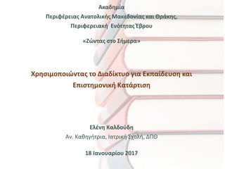 Ακαδημία
Περιφέρειας Ανατολικής Μακεδονίας και Θράκης,
Περιφερειακή Ενότητας Έβρου
«Ζώντας στο Σήμερα»
Χρησιμοποιώντας το Διαδίκτυο για Εκπαίδευση και
Επιστημονική Κατάρτιση
Ελένη Καλδούδη
Αν. Καθηγήτρια, Ιατρική Σχολή, ΔΠΘ
18 Ιανουαρίου 2017
 
