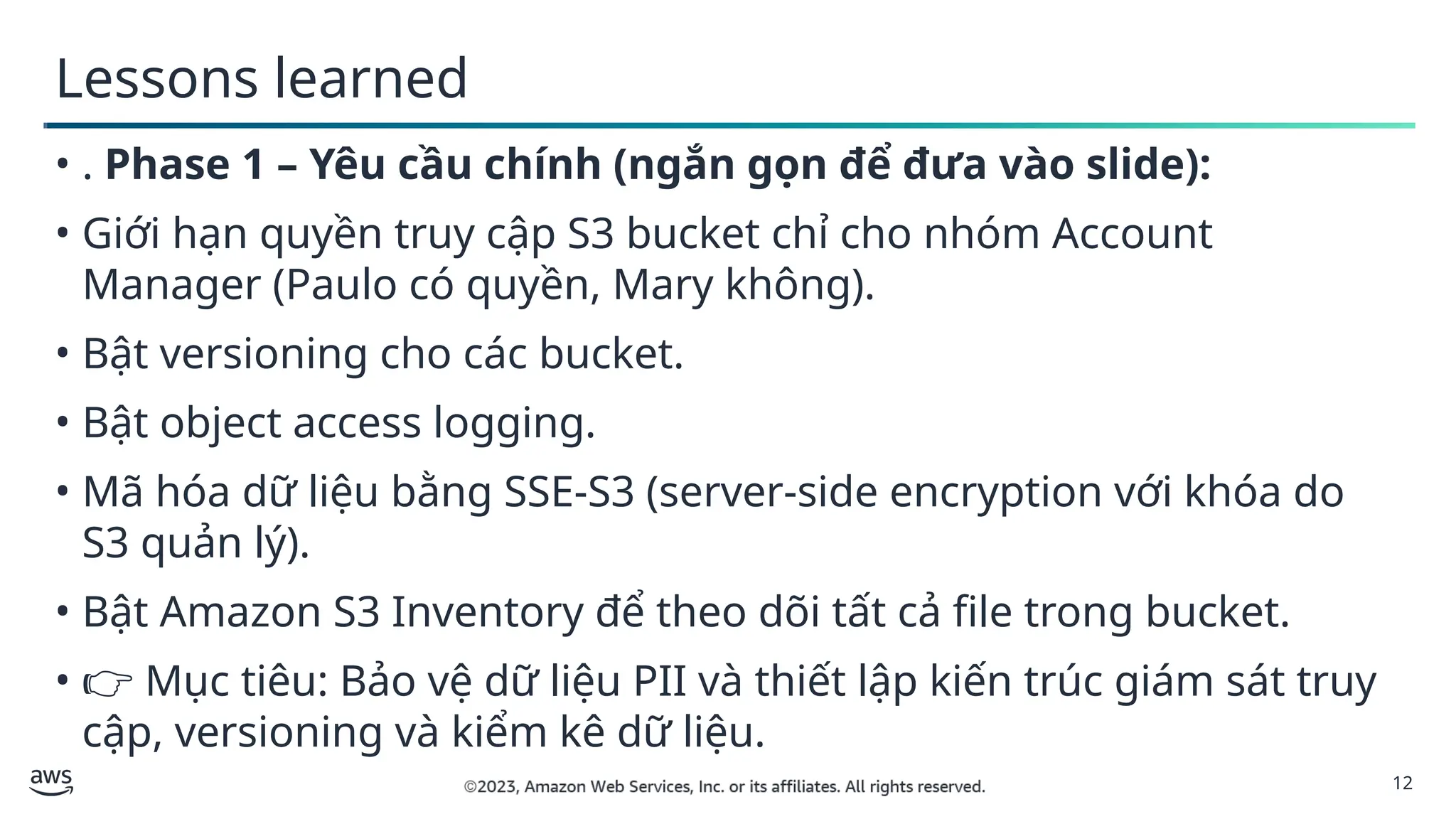 12
Lessons learned
• . Phase 1 – Yêu cầu chính (ngắn gọn để đưa vào slide):
• Giới hạn quyền truy cập S3 bucket chỉ cho nhóm Account
Manager (Paulo có quyền, Mary không).
• Bật versioning cho các bucket.
• Bật object access logging.
• Mã hóa dữ liệu bằng SSE-S3 (server-side encryption với khóa do
S3 quản lý).
• Bật Amazon S3 Inventory để theo dõi tất cả file trong bucket.
• 👉 Mục tiêu: Bảo vệ dữ liệu PII và thiết lập kiến trúc giám sát truy
cập, versioning và kiểm kê dữ liệu.
 