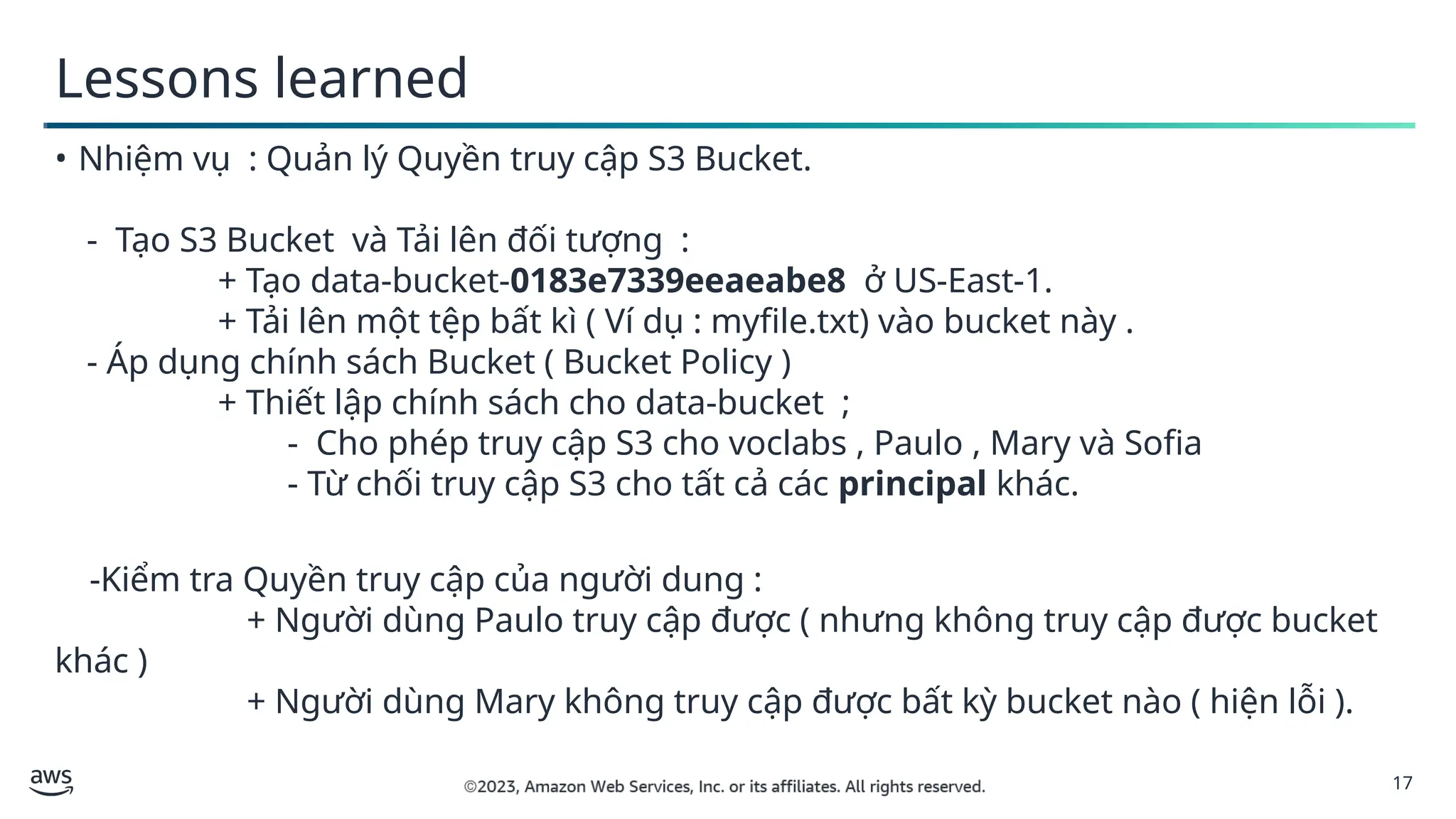 17
Lessons learned
• Nhiệm vụ : Quản lý Quyền truy cập S3 Bucket.
- Tạo S3 Bucket và Tải lên đối tượng :
+ Tạo data-bucket-0183e7339eeaeabe8 ở US-East-1.
+ Tải lên một tệp bất kì ( Ví dụ : myfile.txt) vào bucket này .
- Áp dụng chính sách Bucket ( Bucket Policy )
+ Thiết lập chính sách cho data-bucket ;
- Cho phép truy cập S3 cho voclabs , Paulo , Mary và Sofia
- Từ chối truy cập S3 cho tất cả các principal khác.
-Kiểm tra Quyền truy cập của người dung :
+ Người dùng Paulo truy cập được ( nhưng không truy cập được bucket
khác )
+ Người dùng Mary không truy cập được bất kỳ bucket nào ( hiện lỗi ).
 