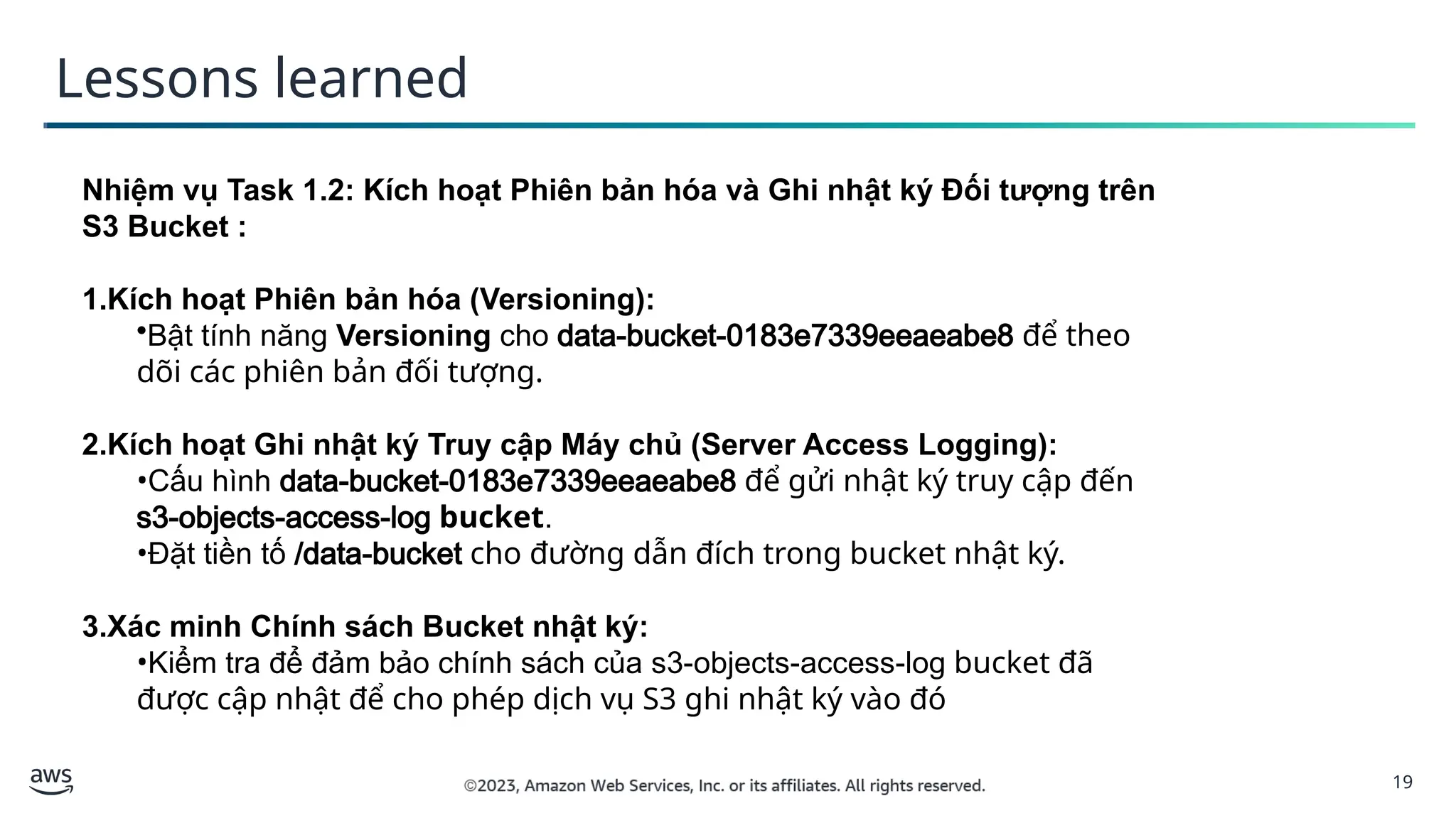 19
Lessons learned
Nhiệm vụ Task 1.2: Kích hoạt Phiên bản hóa và Ghi nhật ký Đối tượng trên
S3 Bucket :
1.Kích hoạt Phiên bản hóa (Versioning):
•Bật tính năng Versioning cho data-bucket-0183e7339eeaeabe8 để theo
dõi các phiên bản đối tượng.
2.Kích hoạt Ghi nhật ký Truy cập Máy chủ (Server Access Logging):
•Cấu hình data-bucket-0183e7339eeaeabe8 để gửi nhật ký truy cập đến
s3-objects-access-log bucket.
•Đặt tiền tố /data-bucket cho đường dẫn đích trong bucket nhật ký.
3.Xác minh Chính sách Bucket nhật ký:
•Kiểm tra để đảm bảo chính sách của s3-objects-access-log bucket đã
được cập nhật để cho phép dịch vụ S3 ghi nhật ký vào đó
 