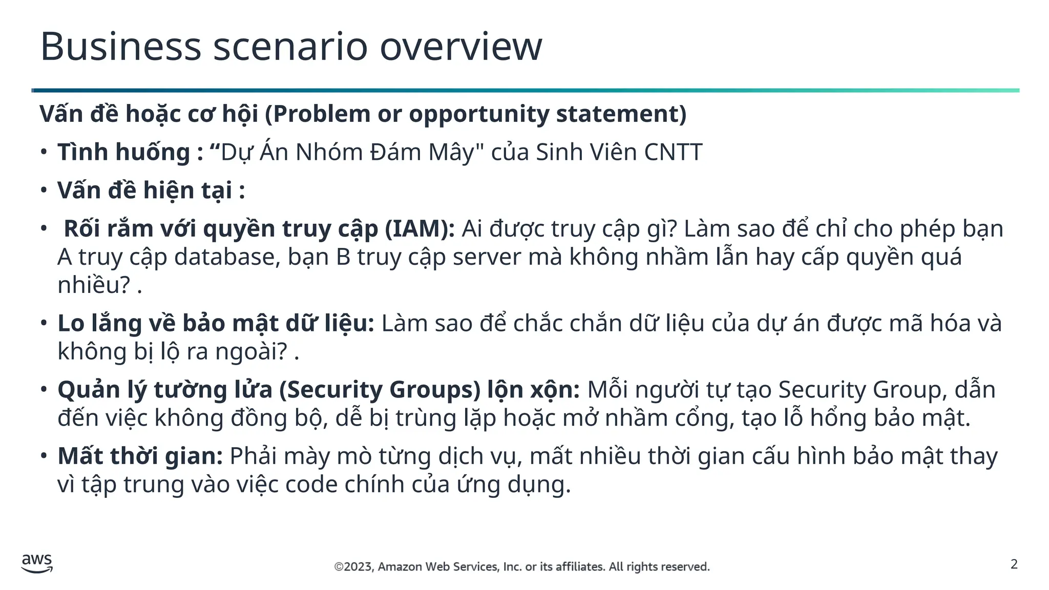 2
Business scenario overview
Vấn đề hoặc cơ hội (Problem or opportunity statement)
• Tình huống : “Dự Án Nhóm Đám Mây" của Sinh Viên CNTT
• Vấn đề hiện tại :
• Rối rắm với quyền truy cập (IAM): Ai được truy cập gì? Làm sao để chỉ cho phép bạn
A truy cập database, bạn B truy cập server mà không nhầm lẫn hay cấp quyền quá
nhiều? .
• Lo lắng về bảo mật dữ liệu: Làm sao để chắc chắn dữ liệu của dự án được mã hóa và
không bị lộ ra ngoài? .
• Quản lý tường lửa (Security Groups) lộn xộn: Mỗi người tự tạo Security Group, dẫn
đến việc không đồng bộ, dễ bị trùng lặp hoặc mở nhầm cổng, tạo lỗ hổng bảo mật.
• Mất thời gian: Phải mày mò từng dịch vụ, mất nhiều thời gian cấu hình bảo mật thay
vì tập trung vào việc code chính của ứng dụng.
 