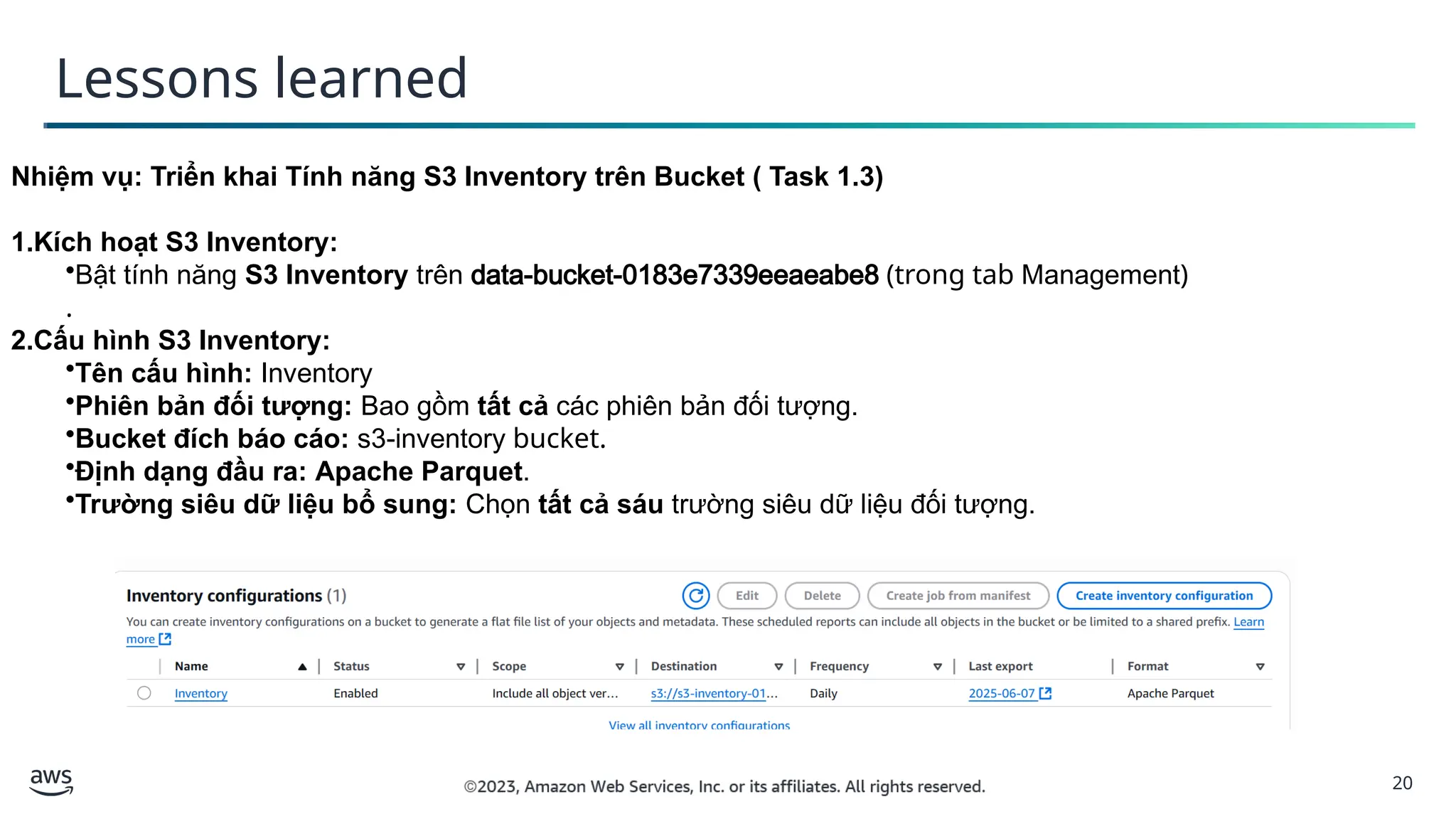 20
Lessons learned
Nhiệm vụ: Triển khai Tính năng S3 Inventory trên Bucket ( Task 1.3)
1.Kích hoạt S3 Inventory:
•Bật tính năng S3 Inventory trên data-bucket-0183e7339eeaeabe8 (trong tab Management)
.
2.Cấu hình S3 Inventory:
•Tên cấu hình: Inventory
•Phiên bản đối tượng: Bao gồm tất cả các phiên bản đối tượng.
•Bucket đích báo cáo: s3-inventory bucket.
•Định dạng đầu ra: Apache Parquet.
•Trường siêu dữ liệu bổ sung: Chọn tất cả sáu trường siêu dữ liệu đối tượng.
 