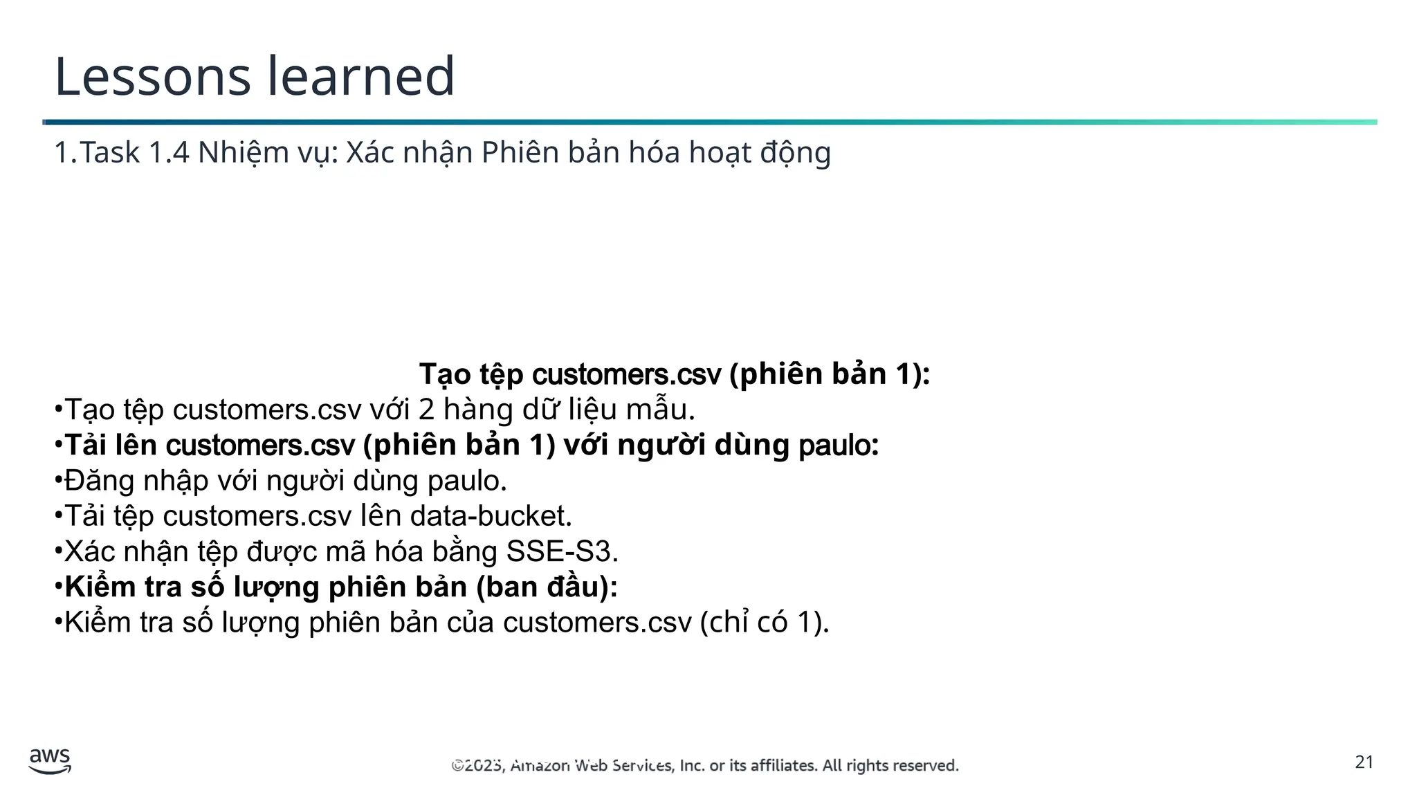 21
Lessons learned
1.Task 1.4 Nhiệm vụ: Xác nhận Phiên bản hóa hoạt động
Tạo tệp customers.csv (phiên bản 1):
1. Tạo tệp customers.csv với 2 hàng dữ liệu mẫu.
2.Tải lên customers.csv (phiên bản 1) với người dùng paulo:
•Đăng nhập với người dùnTạo tệp customers.csv (phiên bản 1):
•Tạo tệp customers.csv với 2 hàng dữ liệu mẫu.
•Tải lên customers.csv (phiên bản 1) với người dùng paulo:
•Đăng nhập với người dùng paulo.
•Tải tệp customers.csv lên data-bucket.
•Xác nhận tệp được mã hóa bằng SSE-S3.
•Kiểm tra số lượng phiên bản (ban đầu):
•Kiểm tra số lượng phiên bản của customers.csv (chỉ có 1).
1. g paulo.
2. Tải tệp customers.csv lên data-bucket.
 