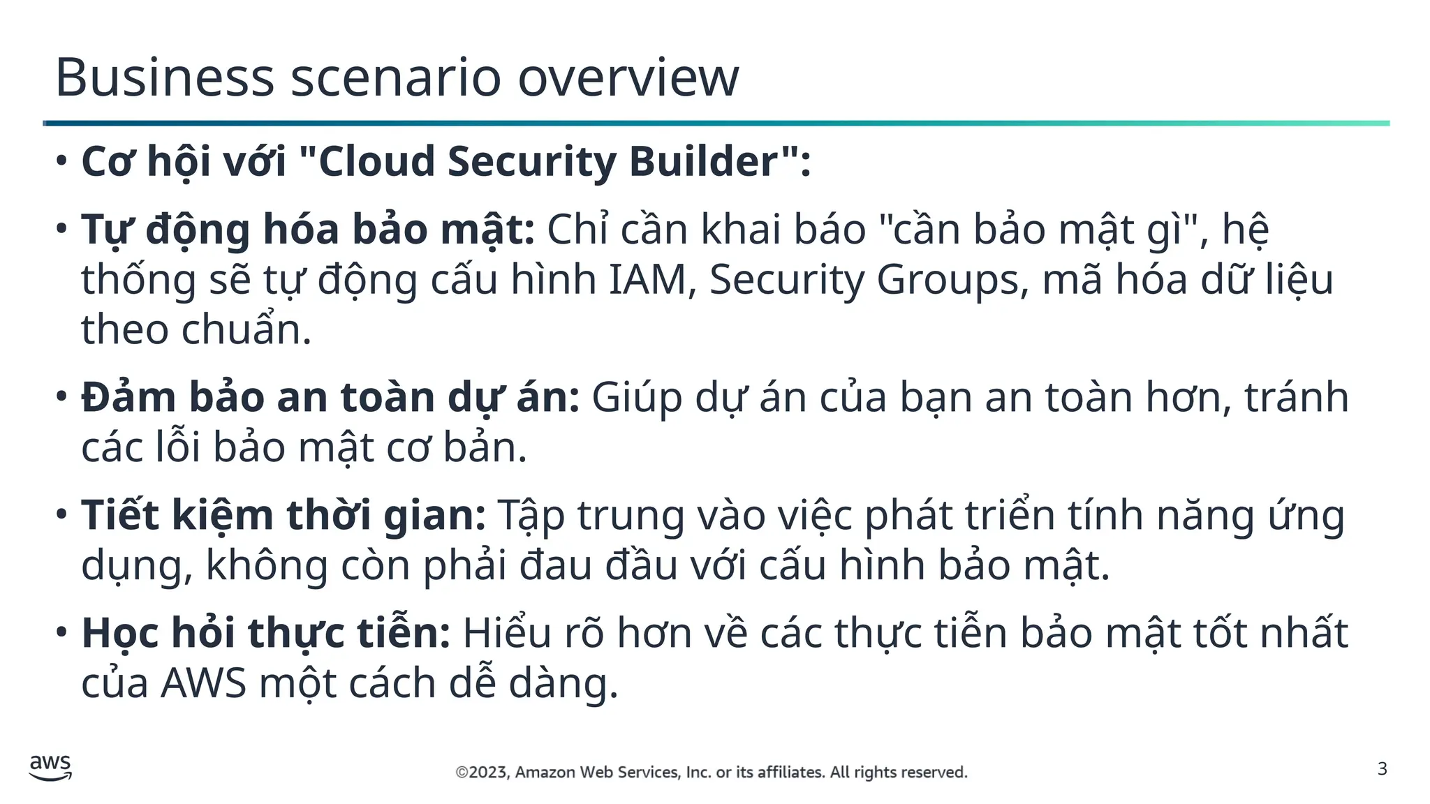 3
Business scenario overview
• Cơ hội với "Cloud Security Builder":
• Tự động hóa bảo mật: Chỉ cần khai báo "cần bảo mật gì", hệ
thống sẽ tự động cấu hình IAM, Security Groups, mã hóa dữ liệu
theo chuẩn.
• Đảm bảo an toàn dự án: Giúp dự án của bạn an toàn hơn, tránh
các lỗi bảo mật cơ bản.
• Tiết kiệm thời gian: Tập trung vào việc phát triển tính năng ứng
dụng, không còn phải đau đầu với cấu hình bảo mật.
• Học hỏi thực tiễn: Hiểu rõ hơn về các thực tiễn bảo mật tốt nhất
của AWS một cách dễ dàng.
 