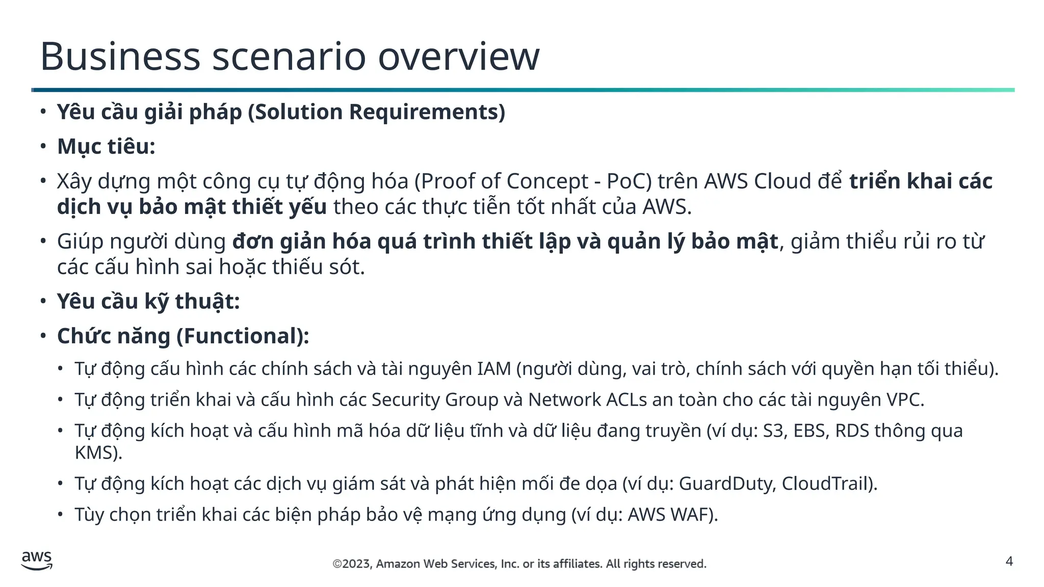 4
Business scenario overview
• Yêu cầu giải pháp (Solution Requirements)
• Mục tiêu:
• Xây dựng một công cụ tự động hóa (Proof of Concept - PoC) trên AWS Cloud để triển khai các
dịch vụ bảo mật thiết yếu theo các thực tiễn tốt nhất của AWS.
• Giúp người dùng đơn giản hóa quá trình thiết lập và quản lý bảo mật, giảm thiểu rủi ro từ
các cấu hình sai hoặc thiếu sót.
• Yêu cầu kỹ thuật:
• Chức năng (Functional):
• Tự động cấu hình các chính sách và tài nguyên IAM (người dùng, vai trò, chính sách với quyền hạn tối thiểu).
• Tự động triển khai và cấu hình các Security Group và Network ACLs an toàn cho các tài nguyên VPC.
• Tự động kích hoạt và cấu hình mã hóa dữ liệu tĩnh và dữ liệu đang truyền (ví dụ: S3, EBS, RDS thông qua
KMS).
• Tự động kích hoạt các dịch vụ giám sát và phát hiện mối đe dọa (ví dụ: GuardDuty, CloudTrail).
• Tùy chọn triển khai các biện pháp bảo vệ mạng ứng dụng (ví dụ: AWS WAF).
 
