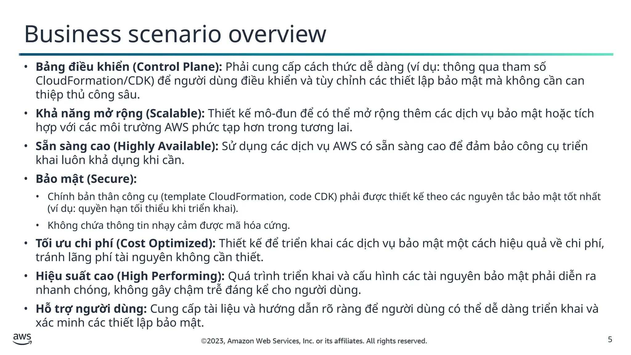 5
Business scenario overview
• Bảng điều khiển (Control Plane): Phải cung cấp cách thức dễ dàng (ví dụ: thông qua tham số
CloudFormation/CDK) để người dùng điều khiển và tùy chỉnh các thiết lập bảo mật mà không cần can
thiệp thủ công sâu.
• Khả năng mở rộng (Scalable): Thiết kế mô-đun để có thể mở rộng thêm các dịch vụ bảo mật hoặc tích
hợp với các môi trường AWS phức tạp hơn trong tương lai.
• Sẵn sàng cao (Highly Available): Sử dụng các dịch vụ AWS có sẵn sàng cao để đảm bảo công cụ triển
khai luôn khả dụng khi cần.
• Bảo mật (Secure):
• Chính bản thân công cụ (template CloudFormation, code CDK) phải được thiết kế theo các nguyên tắc bảo mật tốt nhất
(ví dụ: quyền hạn tối thiểu khi triển khai).
• Không chứa thông tin nhạy cảm được mã hóa cứng.
• Tối ưu chi phí (Cost Optimized): Thiết kế để triển khai các dịch vụ bảo mật một cách hiệu quả về chi phí,
tránh lãng phí tài nguyên không cần thiết.
• Hiệu suất cao (High Performing): Quá trình triển khai và cấu hình các tài nguyên bảo mật phải diễn ra
nhanh chóng, không gây chậm trễ đáng kể cho người dùng.
• Hỗ trợ người dùng: Cung cấp tài liệu và hướng dẫn rõ ràng để người dùng có thể dễ dàng triển khai và
xác minh các thiết lập bảo mật.
 