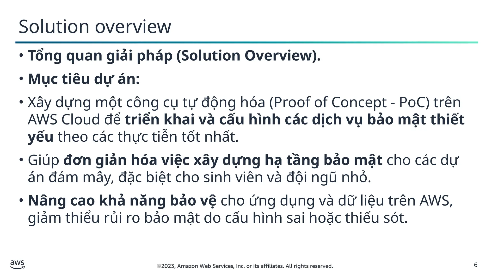 6
Solution overview
• Tổng quan giải pháp (Solution Overview).
• Mục tiêu dự án:
• Xây dựng một công cụ tự động hóa (Proof of Concept - PoC) trên
AWS Cloud để triển khai và cấu hình các dịch vụ bảo mật thiết
yếu theo các thực tiễn tốt nhất.
• Giúp đơn giản hóa việc xây dựng hạ tầng bảo mật cho các dự
án đám mây, đặc biệt cho sinh viên và đội ngũ nhỏ.
• Nâng cao khả năng bảo vệ cho ứng dụng và dữ liệu trên AWS,
giảm thiểu rủi ro bảo mật do cấu hình sai hoặc thiếu sót.
 
