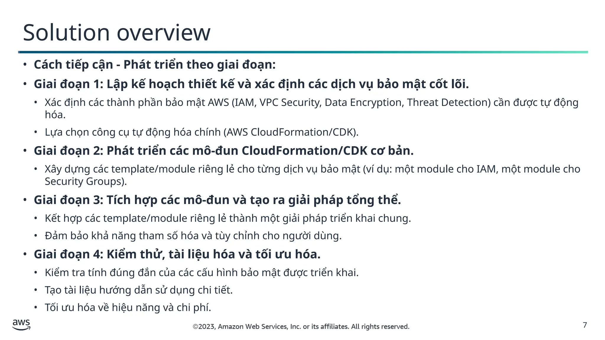 7
Solution overview
• Cách tiếp cận - Phát triển theo giai đoạn:
• Giai đoạn 1: Lập kế hoạch thiết kế và xác định các dịch vụ bảo mật cốt lõi.
• Xác định các thành phần bảo mật AWS (IAM, VPC Security, Data Encryption, Threat Detection) cần được tự động
hóa.
• Lựa chọn công cụ tự động hóa chính (AWS CloudFormation/CDK).
• Giai đoạn 2: Phát triển các mô-đun CloudFormation/CDK cơ bản.
• Xây dựng các template/module riêng lẻ cho từng dịch vụ bảo mật (ví dụ: một module cho IAM, một module cho
Security Groups).
• Giai đoạn 3: Tích hợp các mô-đun và tạo ra giải pháp tổng thể.
• Kết hợp các template/module riêng lẻ thành một giải pháp triển khai chung.
• Đảm bảo khả năng tham số hóa và tùy chỉnh cho người dùng.
• Giai đoạn 4: Kiểm thử, tài liệu hóa và tối ưu hóa.
• Kiểm tra tính đúng đắn của các cấu hình bảo mật được triển khai.
• Tạo tài liệu hướng dẫn sử dụng chi tiết.
• Tối ưu hóa về hiệu năng và chi phí.
 