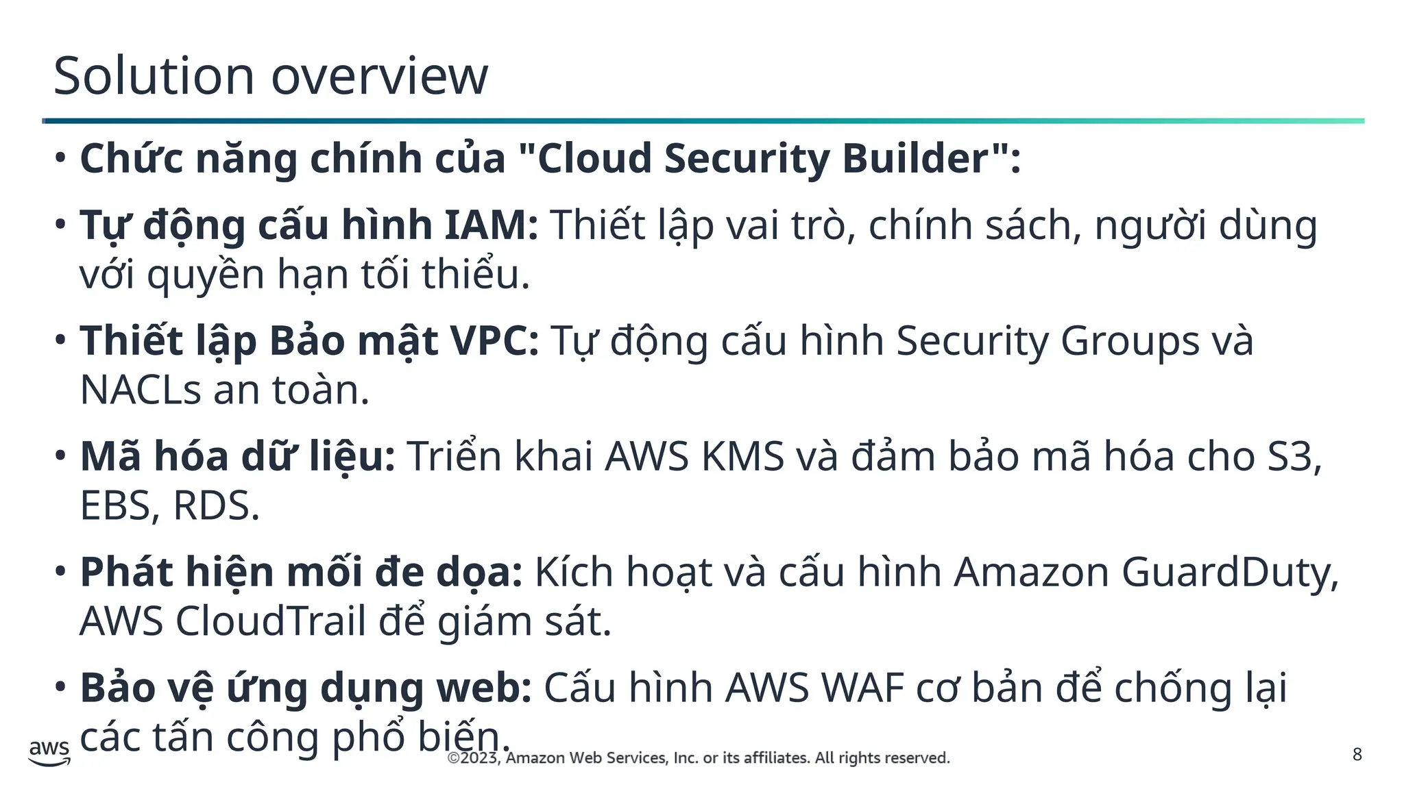 8
Solution overview
• Chức năng chính của "Cloud Security Builder":
• Tự động cấu hình IAM: Thiết lập vai trò, chính sách, người dùng
với quyền hạn tối thiểu.
• Thiết lập Bảo mật VPC: Tự động cấu hình Security Groups và
NACLs an toàn.
• Mã hóa dữ liệu: Triển khai AWS KMS và đảm bảo mã hóa cho S3,
EBS, RDS.
• Phát hiện mối đe dọa: Kích hoạt và cấu hình Amazon GuardDuty,
AWS CloudTrail để giám sát.
• Bảo vệ ứng dụng web: Cấu hình AWS WAF cơ bản để chống lại
các tấn công phổ biến.
 