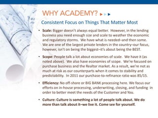 WHY ACADEMY?
 Consistent Focus on Things That Matter Most
• Scale: Bigger doesn’t always equal better. However, in the lending
  business you need enough size and scale to weather the economic
  and regulatory storms. We have what is needed–and then some.
  We are one of the largest private lenders in the country–our focus,
  however, isn’t on being the biggest–it’s about being the BEST.
• Scope: People talk a lot about economies of scale. We have it (as
  noted above). We also have economies of scope. We’re focused on
  purchase business and the Realtor market. As a result, we’re not as
  much at risk as our counterparts when it comes to stability and
  predictability. In 2011 our purchase-to-refinance ratio was 85/15.
           December 8, 2011
• Efficiency: No off-shore or BIG BANK processing here. We focus our
  efforts on in-house processing, underwriting, closing, and funding in
  order to better meet the needs of the Customer and You.
• Culture: Culture is something a lot of people talk about. We do
  more than talk about it–we live it. Come see for yourself.
 
