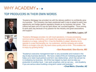 WHY ACADEMY
TOP PRODUCERS IN THEIR OWN WORDS
           “Academy Mortgage has provided me with the delivery platform to confidently grow
           my business. The Company has been positioned well in size to adapt to every new
           opportunity and hedge against regulatory threats as my business has grown. The
           culture has been one of a can-do spirit where ‘we’ succeed together. I love coming
           to work each day because of my passion for the industry and great associations
           and support.”
                                                                   –Brett Mills, Layton, UT

           “Academy Mortgage provides me with local operations, in-house processing,
           common-sense underwriting, and hassle-free appraisal management. Even though
           Academy is a large, national firm, it has the flexibility to adapt, allowing me to
           operate in a way that benefits me, my customers, and the company as a whole.
           Work is no longer a fire drill. My loans close quickly and on time. This enables me
           to enjoy my growing family.”
                                                      –Sam Rosenblatt, Glen Burnie, MD

           “Academy’s executive management team is very accessible and involved in the
           day-to-day business decisions. We have a state-of-the-art marketing program that
           helps us to retain loyal partners and form new relationships, which has served me
           in multiplying my business. All of this has helped my team and me take our
           production to another level. I can work anywhere, and so can you. Join Academy
           if you are serious about building a long-term career and business.”
                                                                –Chad Melin, Chandler, AZ
 