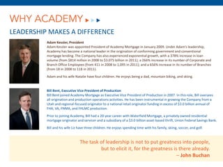 WHY ACADEMY
LEADERSHIP MAKES A DIFFERENCE
          Adam Kessler, President
          Adam Kessler was appointed President of Academy Mortgage in January 2009. Under Adam’s leadership,
          Academy has become a national leader in the origination of conforming government and conventional
          mortgage lending. The Company has also experienced exponential growth, with a 378% increase in loan
          volume (from $814 million in 2008 to $3.075 billion in 2011); a 266% increase in its number of Corporate and
          Branch Office Employees (from 411 in 2008 to 1,095 in 2011); and a 656% increase in its number of Branches
          (from 18 in 2008 to 118 in 2011).

          Adam and his wife Natalie have four children. He enjoys being a dad, mountain biking, and skiing.


          Bill Bent, Executive Vice President of Production
          Bill Bent joined Academy Mortgage as Executive Vice President of Production in 2007. In this role, Bill oversees
          all origination and production operations activities. He has been instrumental in growing the Company from a
          Utah and regional-focused originator to a national retail originator funding in excess of $3.0 billion annual of
          FHA, VA, FNMA, and FHLMC production.

          Prior to joining Academy, Bill had a 20-year career with Waterfield Mortgage, a privately owned residential
          mortgage originator and servicer and a subsidiary of a $3.0 billion asset-based thrift, Union Federal Savings Bank.

          Bill and his wife Liz have three children. He enjoys spending time with his family, skiing, soccer, and golf.


                                 The task of leadership is not to put greatness into people,
                                          but to elicit it, for the greatness is there already.
                                                                                – John Buchan
 