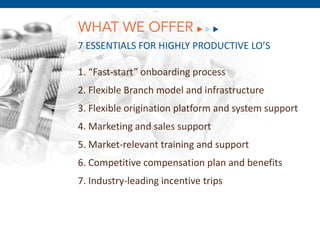 WHAT WE OFFER
7 ESSENTIALS FOR HIGHLY PRODUCTIVE LO’S

1. “Fast-start” onboarding process
2. Flexible Branch model and infrastructure
3. Flexible origination platform and system support
4. Marketing and sales support
5. Market-relevant training and support
       December 8, 2011
6. Competitive compensation plan and benefits
7. Industry-leading incentive trips
 