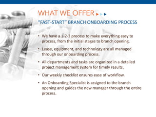 WHAT WE OFFER
“FAST-START” BRANCH ONBOARDING PROCESS

• We have a 1-2-3 process to make everything easy to
  process, from the initial stages to branch opening.
• Lease, equipment, and technology are all managed
  through our onboarding process.
• All departments and tasks are organized in a detailed
  project management system for timely results.
• Our weekly checklist ensures ease of workflow.
          December 8, 2011
• An Onboarding Specialist is assigned to the branch
  opening and guides the new manager through the entire
  process.
 