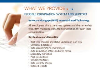 WHAT WE PROVIDE
FLEXIBLE ORIGINATION SYSTEM AND SUPPORT
  In-House Mortgage (IHM) Internet-Based Technology
  All employees share the same system and the same data
  files. IHM manages loans from origination through loan
  reconciliation.
  Key features and benefits:
  •   Real-time changes and status updates on loan files
  •   Centralized database
  •   Data security/SAS70 environment
  •   Auto population of fees8, 2011
           December and print forms
  •   Secondary marketing
  •   Post-closing tools
  •   Vendor interfaces
  •   Data integrity checks
  •   Detailed reports
 
