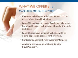 WHAT WE OFFER
MARKETING AND SALES SUPPORT
• Custom marketing materials are focused on the
  needs of our Loan Originators.
• Loan Officers have access to Academy’s Marketing
  Portal, with access to hundreds of marketing tools
  and ideas.
• Loan Officers have personal web sites with an
  online application process for borrowers.
       December 8, 2011
• Contact management with CustomerManager.
• Academy has a unique relationship with
  BuyerAcquireTM.
 