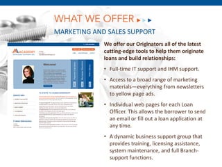 WHAT WE OFFER
MARKETING AND SALES SUPPORT
              We offer our Originators all of the latest
              cutting-edge tools to help them originate
              loans and build relationships:
              • Full-time IT support and IHM support.
              • Access to a broad range of marketing
                materials—everything from newsletters
                to yellow page ads.
           • Individual web pages for each Loan
      December 8,Thisfill out a loan application at
             Officer.
                      2011 the borrower to send
             an email or
                         allows

             any time.
              • A dynamic business support group that
                provides training, licensing assistance,
                system maintenance, and full Branch-
                support functions.
 