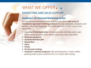 WHAT WE OFFER
MARKETING AND SALES SUPPORT
Academy’s On-Demand Marketing Center
Our On-Demand Marketing Center provides you with a wide array of
Compliance-approved marketing products for your customers, prospects, and
partners, all at your fingertips. The Center gives you a quick, easy-to-use
source for:
• A variety of individual cards: Anniversary cards, birthday cards, Loan
  Officer announcement cards, Partner thank you cards, and more!
• Refinance postcards
• Academy-branded gifts
• Newsletters
• Flyers
• Emails
• On-demand mailings
• Academy’s retention programs: We send postcards, e-mails, and/or
  greeting cards to your customers for 2 or 3 years after closing.
 