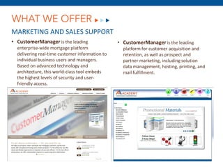 WHAT WE OFFER
MARKETING AND SALES SUPPORT
• CustomerManager is the leading                 • CustomerManager is the leading
  enterprise-wide mortgage platform                platform for customer acquisition and
  delivering real-time customer information to     retention, as well as prospect and
  individual business users and managers.          partner marketing, including solution
  Based on advanced technology and                 data management, hosting, printing, and
  architecture, this world-class tool embeds       mail fulfillment.
  the highest levels of security and user-
  friendly access.




                                 December 8, 2011
 