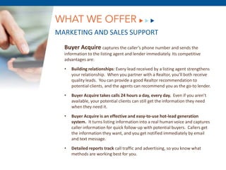 WHAT WE OFFER
MARKETING AND SALES SUPPORT
  Buyer Acquire captures the caller’s phone number and sends the
  information to the listing agent and lender immediately. Its competitive
  advantages are:

  •   Building relationships: Every lead received by a listing agent strengthens
      your relationship. When you partner with a Realtor, you’ll both receive
      quality leads. You can provide a good Realtor recommendation to
      potential clients, and the agents can recommend you as the go-to lender.

  •   Buyer Acquire takes calls 24 hours a day, every day. Even if you aren’t
      available, your potential clients can still get the information they need
      when they need it.

  •        December 8, 2011
      Buyer Acquire is an effective and easy-to-use hot-lead generation
      system. It turns listing information into a real human voice and captures
      caller information for quick follow-up with potential buyers. Callers get
      the information they want, and you get notified immediately by email
      and text message.

  •   Detailed reports track call traffic and advertising, so you know what
      methods are working best for you.
 