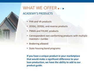 WHAT WE OFFER
ACADEMY’S PRODUCTS

  • FHA and VA products
  • 203(k), 203(b), and reverse products
  • FNMA and FHLMC products
  • Correspondent non-conforming products with multiple
    investors—Jumbo
  • Brokering allowed
        December 8, 2011
  • State housing bond programs

  If you have a unique product in your marketplace
  that would make a significant difference to your
  loan production, we have the ability to add to our
  product guide.
 