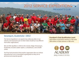 2012 SERVICE EXPEDITION
                                                                           PRESIDENT’S CLUB




Secanquin, Guatemala—2012
                                                                      President’s Club Qualification Level:
The Service Expedition is an awards trip unlike any other in our      $20 million in purchase volume or 150 units
industry and represents part of what makes Academy truly different    $40 million in total volume or 300 units
from other organizations.

We sent 90+ Qualifiers in 2012 to the remote village of Secanquin,
Guatemala, to build a water system, a schoolhouse, and a health
center.

You’ll be hard-pressed to find another organization like ours whose
top performers are as committed to giving back as they are to
personal and corporate growth.
 