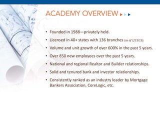 ACADEMY OVERVIEW

• Founded in 1988—privately held.
• Licensed in 40+ states with 136 branches (as of 1/23/13).
• Volume and unit growth of over 600% in the past 5 years.
• Over 850 new employees over the past 5 years.
• National and regional Realtor and Builder relationships.
• Solid and tenured bank and investor relationships.
• Consistently ranked as an industry leader by Mortgage
      December 8, 2011
  Bankers Association, CoreLogic, etc.
 