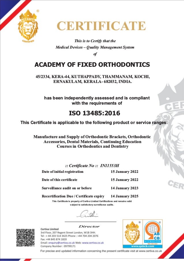This is to Certify that the
Medical Devices – Quality Management System
of
has been independently assessed and is compliant
with the requirements of
ISO 13485:2016
This Certificate is applicable to the following product or service ranges:
Director
:: Certificate No :: IN11553H
Date of initial registration
Recertification Due /
Date of this certificate
Surveillance audit on or before
Certificate expiry
15 January 2022
15 January 2022
14 January 2023
14 January 2025
This Certificate is property of Certiva Limited Certifications and remains valid
subject to satisfactory surveillance audits.
ACADEMY OF FIXED ORTHODONTICS
45/2334, KERA-44, KUTHAPPADY, THAMMANAM, KOCHI,
ERNAKULAM, KERALA- 682032, INDIA.
Manufacture and Supply of Orthodontic Brackets, Orthodontic
Accessories, Dental Materials, Continuing Education
Courses in Orthodontics and Dentistry
 