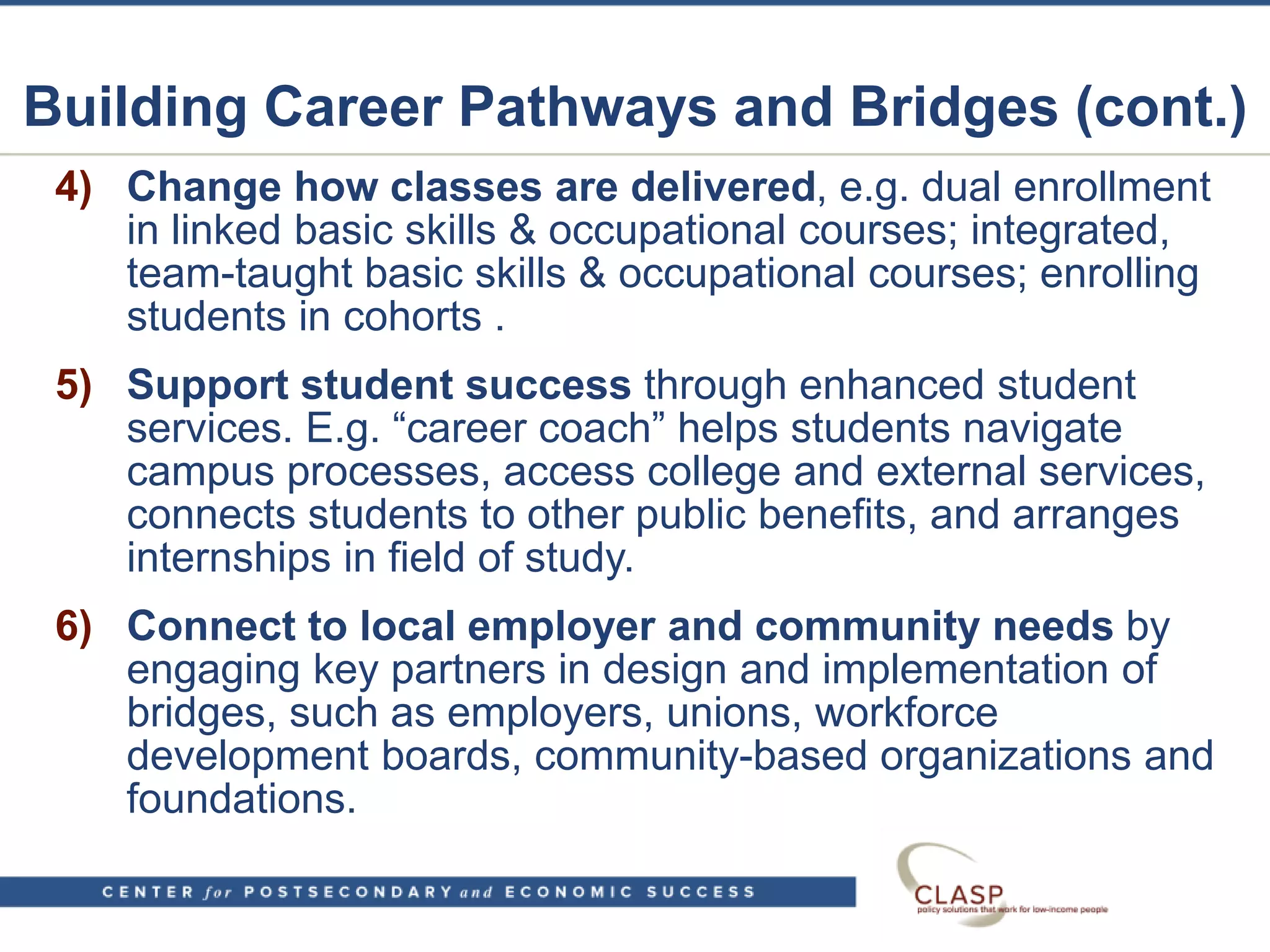 Building Career Pathways and Bridges (cont.)
4) Change how classes are delivered, e.g. dual enrollment
in linked basic skills & occupational courses; integrated,
team-taught basic skills & occupational courses; enrolling
students in cohorts .
5) Support student success through enhanced student
services. E.g. “career coach” helps students navigate
campus processes, access college and external services,
connects students to other public benefits, and arranges
internships in field of study.
6) Connect to local employer and community needs by
engaging key partners in design and implementation of
bridges, such as employers, unions, workforce
development boards, community-based organizations and
foundations.
 